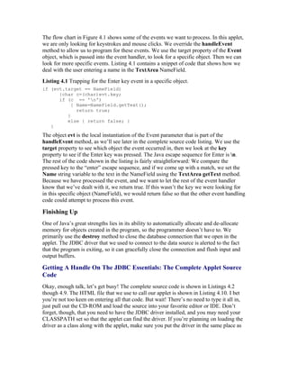 The flow chart in Figure 4.1 shows some of the events we want to process. In this applet,
we are only looking for keystrokes and mouse clicks. We override the handleEvent
method to allow us to program for these events. We use the target property of the Event
object, which is passed into the event handler, to look for a specific object. Then we can
look for more specific events. Listing 4.1 contains a snippet of code that shows how we
deal with the user entering a name in the TextArea NameField.
Listing 4.1 Trapping for the Enter key event in a specific object.
if (evt.target == NameField)
      {char c=(char)evt.key;
      if (c == 'n')
           { Name=NameField.getText();
             return true;
         }
         else { return false; }
   }
The object evt is the local instantiation of the Event parameter that is part of the
handleEvent method, as we’ll see later in the complete source code listing. We use the
target property to see which object the event occurred in, then we look at the key
property to see if the Enter key was pressed. The Java escape sequence for Enter is n.
The rest of the code shown in the listing is fairly straightforward: We compare the
pressed key to the “enter” escape sequence, and if we come up with a match, we set the
Name string variable to the text in the NameField using the TextArea getText method.
Because we have processed the event, and we want to let the rest of the event handler
know that we’ve dealt with it, we return true. If this wasn’t the key we were looking for
in this specific object (NameField), we would return false so that the other event handling
code could attempt to process this event.

Finishing Up
One of Java’s great strengths lies in its ability to automatically allocate and de-allocate
memory for objects created in the program, so the programmer doesn’t have to. We
primarily use the destroy method to close the database connection that we open in the
applet. The JDBC driver that we used to connect to the data source is alerted to the fact
that the program is exiting, so it can gracefully close the connection and flush input and
output buffers.

Getting A Handle On The JDBC Essentials: The Complete Applet Source
Code
Okay, enough talk, let’s get busy! The complete source code is shown in Listings 4.2
though 4.9. The HTML file that we use to call our applet is shown in Listing 4.10. I bet
you’re not too keen on entering all that code. But wait! There’s no need to type it all in,
just pull out the CD-ROM and load the source into your favorite editor or IDE. Don’t
forget, though, that you need to have the JDBC driver installed, and you may need your
CLASSPATH set so that the applet can find the driver. If you’re planning on loading the
driver as a class along with the applet, make sure you put the driver in the same place as
 