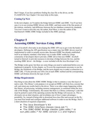 Don’t forget, if you have problems finding the class file or the driver, set the
CLASSPATH. See Chapter 3 for more help on this topic.

Coming Up Next
In the next chapter, we’ll explore the bridge between ODBC and JDBC. You’ll see how
easy it is to use existing ODBC drivers with JDBC, and learn some of the fine points of
the relation, similarity, and difference between the two database connectivity standards.
You won’t want to miss this one; the author, Karl Moss, is also the author of the
Sun/Intersolv ODBC-JDBC bridge included in the JDBC package.



Chapter 5
Accessing ODBC Services Using JDBC
One of JavaSoft’s first tasks in developing the JDBC API was to get it into the hands of
developers. Defining the API specification was a major step, but JDBC drivers must be
implemented in order to actually access data. Because ODBC has already established
itself as an industry standard, what better way to make JDBC usable by a large
community of developers than to provide a JDBC driver that uses ODBC. JavaSoft
turned to Intersolv to provide resources to develop a bridge between the two, and the
resulting JDBC driver—the Bridge—is now included with the Java Developer’s kit.
The Bridge works great, but there are some things you need to understand before you can
implement it properly. In this chapter, we’ll cover the requirements necessary to use the
Bridge, the limitations of the Bridge, and the most elegant way to make a connection to a
JDBC URL. I’ll also provide you with a list of each JDBC method and the corresponding
ODBC call (broken down by the type of call).

Bridge Requirements
One thing to note about the JDBC-ODBC Bridge is that it contains a very thin layer of
native code. This library’s sole purpose is to accept an ODBC call from Java, execute that
call, and return any results back to the driver. There is no other magic happening within
this library; all processing, including memory management, is contained within the Java
side of the Bridge. Unfortunately, this means that there is a library containing C code that
must be ported to each of the operating systems that the Bridge will execute on. This is
obviously not an ideal situation, and invalidates one of Java’s major advantages—
portability. So, instead of being able to download Java class files and execute on the fly,
you must first install and configure additional software in order to use the Bridge. Here’s
a short checklist of required components:
       • The Java Developer’s Kit
       • The JDBC Interface classes (java.sql.*)
       • The JDBC-ODBC Bridge classes (jdbc.odbc.* or
       sun.jdbc.odbc.* for JDBC version 1.1 and higher)
 