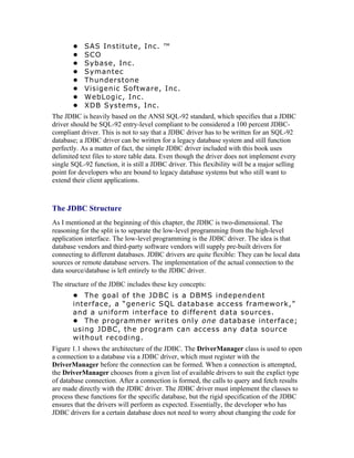 •    SAS Institute, Inc. ™
       •    SCO
       •    Sybase, Inc.
       •    Symantec
       •    Thunderstone
       •    Visigenic Software, Inc.
       •    WebLogic, Inc.
       •    XDB Systems, Inc.
The JDBC is heavily based on the ANSI SQL-92 standard, which specifies that a JDBC
driver should be SQL-92 entry-level compliant to be considered a 100 percent JDBC-
compliant driver. This is not to say that a JDBC driver has to be written for an SQL-92
database; a JDBC driver can be written for a legacy database system and still function
perfectly. As a matter of fact, the simple JDBC driver included with this book uses
delimited text files to store table data. Even though the driver does not implement every
single SQL-92 function, it is still a JDBC driver. This flexibility will be a major selling
point for developers who are bound to legacy database systems but who still want to
extend their client applications.



The JDBC Structure
As I mentioned at the beginning of this chapter, the JDBC is two-dimensional. The
reasoning for the split is to separate the low-level programming from the high-level
application interface. The low-level programming is the JDBC driver. The idea is that
database vendors and third-party software vendors will supply pre-built drivers for
connecting to different databases. JDBC drivers are quite flexible: They can be local data
sources or remote database servers. The implementation of the actual connection to the
data source/database is left entirely to the JDBC driver.
The structure of the JDBC includes these key concepts:
       • The goal of the JDBC is a DBMS independent
       interface, a “generic SQL database access framework,”
       and a uniform interface to different data sources.
       • The programmer writes only one database interface;
       using JDBC, the program can access any data source
       without recoding.
Figure 1.1 shows the architecture of the JDBC. The DriverManager class is used to open
a connection to a database via a JDBC driver, which must register with the
DriverManager before the connection can be formed. When a connection is attempted,
the DriverManager chooses from a given list of available drivers to suit the explict type
of database connection. After a connection is formed, the calls to query and fetch results
are made directly with the JDBC driver. The JDBC driver must implement the classes to
process these functions for the specific database, but the rigid specification of the JDBC
ensures that the drivers will perform as expected. Essentially, the developer who has
JDBC drivers for a certain database does not need to worry about changing the code for
 