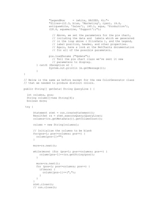 "LegendBox     = (white, RAISED, 4);"+
                 "Slices=(12.3, blue, 'Marketing', cyan), (4.6,
                 antiquewhite, 'Sales'), (40.1, aqua, 'Production'),
                 (18.4, aquamarine, 'Support');");

                   //   Above, we set the parameters for the pie chart,
                   //   including the data and labels which we generated
                   //   in the loop above ( SliceData ), and the Legend,
                   //   label position, header, and other properties.
                   //   Again, have a look at the NetCharts documentation
                   //   for all of the possible parameters.

                 pie.loadParams ("Update");
                   // Tell the pie chart class we've sent it new
                   // parameters to display.
         } catch (Exception e) {
                 System.out.println (e.getMessage());
         }
}

// Below is the same as before except for the new ColorGenerator class
// that we needed to produce distinct colors.

public String[] getData( String QueryLine ) {

    int columns, pos;
    String column[]=new String[4];
    boolean more;

 try {

       Statement stmt = con.createStatement();
       ResultSet rs = stmt.executeQuery(QueryLine);
       columns=(rs.getMetaData()).getColumnCount();

       column = new String[columns];

       // Initialize the columns to be blank
       for(pos=1; pos<=columns; pos++) {
         column[pos-1]="";
       }

       more=rs.next();

       while(more) {for (pos=1; pos<=columns; pos++) {
           column[pos-1]+=(rs.getString(pos));
         }

         more=rs.next();
         for (pos=1; pos<=columns; pos++) {
           if(more) {
             column[pos-1]+=(",");
           }
         }
       }
       stmt.close();
       // con.close();
 
