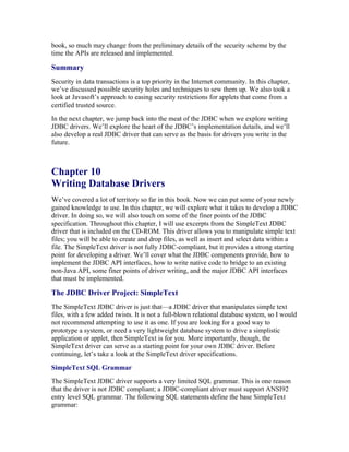 book, so much may change from the preliminary details of the security scheme by the
time the APIs are released and implemented.

Summary
Security in data transactions is a top priority in the Internet community. In this chapter,
we’ve discussed possible security holes and techniques to sew them up. We also took a
look at Javasoft’s approach to easing security restrictions for applets that come from a
certified trusted source.
In the next chapter, we jump back into the meat of the JDBC when we explore writing
JDBC drivers. We’ll explore the heart of the JDBC’s implementation details, and we’ll
also develop a real JDBC driver that can serve as the basis for drivers you write in the
future.



Chapter 10
Writing Database Drivers
We’ve covered a lot of territory so far in this book. Now we can put some of your newly
gained knowledge to use. In this chapter, we will explore what it takes to develop a JDBC
driver. In doing so, we will also touch on some of the finer points of the JDBC
specification. Throughout this chapter, I will use excerpts from the SimpleText JDBC
driver that is included on the CD-ROM. This driver allows you to manipulate simple text
files; you will be able to create and drop files, as well as insert and select data within a
file. The SimpleText driver is not fully JDBC-compliant, but it provides a strong starting
point for developing a driver. We’ll cover what the JDBC components provide, how to
implement the JDBC API interfaces, how to write native code to bridge to an existing
non-Java API, some finer points of driver writing, and the major JDBC API interfaces
that must be implemented.

The JDBC Driver Project: SimpleText
The SimpleText JDBC driver is just that—a JDBC driver that manipulates simple text
files, with a few added twists. It is not a full-blown relational database system, so I would
not recommend attempting to use it as one. If you are looking for a good way to
prototype a system, or need a very lightweight database system to drive a simplistic
application or applet, then SimpleText is for you. More importantly, though, the
SimpleText driver can serve as a starting point for your own JDBC driver. Before
continuing, let’s take a look at the SimpleText driver specifications.
SimpleText SQL Grammar
The SimpleText JDBC driver supports a very limited SQL grammar. This is one reason
that the driver is not JDBC compliant; a JDBC-compliant driver must support ANSI92
entry level SQL grammar. The following SQL statements define the base SimpleText
grammar:
 