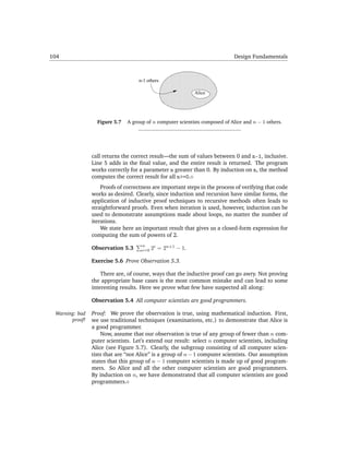 104                                                                           Design Fundamentals


                                             1111111111
                                             0000000000
                                             1111111111
                                             0000000000
                                             1111111111
                                             0000000000
                                    n-1 others

                                             1111111111
                                             0000000000
                                             1111111111
                                             0000000000
                                                            Alice

                                             1111111111
                                             0000000000
                                             1111111111
                                             0000000000
                  Figure 5.7   A group of n computer scientists composed of Alice and n − 1 others.




                call returns the correct result—the sum of values between 0 and n-1, inclusive.
                Line 5 adds in the ﬁnal value, and the entire result is returned. The program
                works correctly for a parameter n greater than 0. By induction on n, the method
                computes the correct result for all n>=0.
                    Proofs of correctness are important steps in the process of verifying that code
                works as desired. Clearly, since induction and recursion have similar forms, the
                application of inductive proof techniques to recursive methods often leads to
                straightforward proofs. Even when iteration is used, however, induction can be
                used to demonstrate assumptions made about loops, no matter the number of
                iterations.
                    We state here an important result that gives us a closed-form expression for
                computing the sum of powers of 2.
                                     n
                Observation 5.3      i=0   2i = 2n+1 − 1.

                Exercise 5.6 Prove Observation 5.3.

                    There are, of course, ways that the inductive proof can go awry. Not proving
                the appropriate base cases is the most common mistake and can lead to some
                interesting results. Here we prove what few have suspected all along:

                Observation 5.4 All computer scientists are good programmers.

 Warning: bad   Proof: We prove the observation is true, using mathematical induction. First,
       proof!   we use traditional techniques (examinations, etc.) to demonstrate that Alice is
                a good programmer.
                    Now, assume that our observation is true of any group of fewer than n com-
                puter scientists. Let’s extend our result: select n computer scientists, including
                Alice (see Figure 5.7). Clearly, the subgroup consisting of all computer scien-
                tists that are “not Alice” is a group of n − 1 computer scientists. Our assumption
                states that this group of n − 1 computer scientists is made up of good program-
                mers. So Alice and all the other computer scientists are good programmers.
                By induction on n, we have demonstrated that all computer scientists are good
                programmers.
 