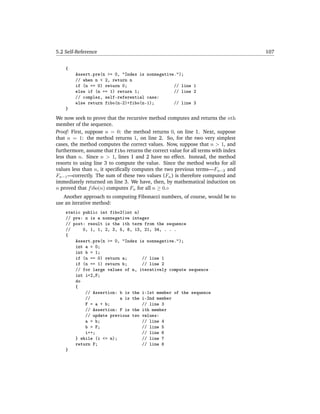5.2 Self-Reference                                                                 107


    {
        Assert.pre(n >= 0, "Index is nonnegative.");
        // when n < 2, return n
        if (n == 0) return 0;                   // line 1
        else if (n == 1) return 1;              // line 2
        // complex, self-referential case:
        else return fibo(n-2)+fibo(n-1);        // line 3
    }
We now seek to prove that the recursive method computes and returns the nth
member of the sequence.
Proof: First, suppose n = 0: the method returns 0, on line 1. Next, suppose
that n = 1: the method returns 1, on line 2. So, for the two very simplest
cases, the method computes the correct values. Now, suppose that n > 1, and
furthermore, assume that fibo returns the correct value for all terms with index
less than n. Since n > 1, lines 1 and 2 have no effect. Instead, the method
resorts to using line 3 to compute the value. Since the method works for all
values less than n, it speciﬁcally computes the two previous terms—Fn−2 and
Fn−1 —correctly. The sum of these two values (Fn ) is therefore computed and
immediately returned on line 3. We have, then, by mathematical induction on
n proved that f ibo(n) computes Fn for all n ≥ 0.
   Another approach to computing Fibonacci numbers, of course, would be to
use an iterative method:
    static public int fibo2(int n)
    // pre: n is a nonnegative integer
    // post: result is the ith term from the sequence
    //     0, 1, 1, 2, 3, 5, 8, 13, 21, 34, . . .
    {
        Assert.pre(n >= 0, "Index is nonnegative.");
        int a = 0;
        int b = 1;
        if (n == 0) return a;      // line 1
        if (n == 1) return b;      // line 2
        // for large values of n, iteratively compute sequence
        int i=2,F;
        do
        {
            // Assertion: b is the i-1st member of the sequence
            //            a is the i-2nd member
            F = a + b;             // line 3
            // Assertion: F is the ith member
            // update previous two values:
            a = b;                 // line 4
            b = F;                 // line 5
            i++;                   // line 6
        } while (i <= n);          // line 7
        return F;                  // line 8
    }
 