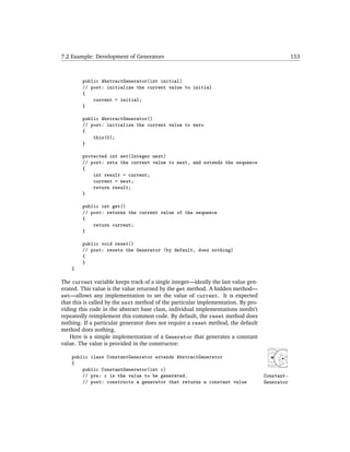 7.2 Example: Development of Generators                                                         153



        public AbstractGenerator(int initial)
        // post: initialize the current value to initial
        {
            current = initial;
        }

        public AbstractGenerator()
        // post: initialize the current value to zero
        {
            this(0);
        }

        protected int set(Integer next)
        // post: sets the current value to next, and extends the sequence
        {
            int result = current;
            current = next;
            return result;
        }

        public int get()
        // post: returns the current value of the sequence
        {
            return current;
        }

        public void reset()
        // post: resets the Generator (by default, does nothing)
        {
        }
    }

The current variable keeps track of a single integer—ideally the last value gen-
erated. This value is the value returned by the get method. A hidden method—
set—allows any implementation to set the value of current. It is expected
that this is called by the next method of the particular implementation. By pro-
viding this code in the abstract base class, individual implementations needn’t
repeatedly reimplement this common code. By default, the reset method does
nothing. If a particular generator does not require a reset method, the default
method does nothing.
    Here is a simple implementation of a Generator that generates a constant
value. The value is provided in the constructor:

    public class ConstantGenerator extends AbstractGenerator
    {
        public ConstantGenerator(int c)
        // pre: c is the value to be generated.                                    Constant-
        // post: constructs a generator that returns a constant value              Generator
 