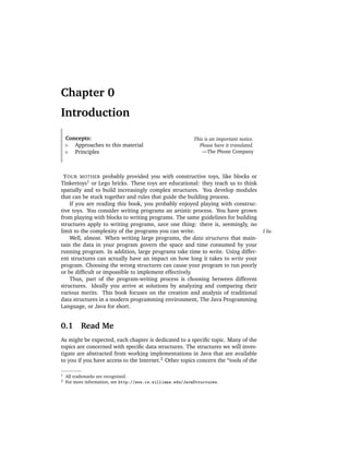 Chapter 0
Introduction

    Concepts:                                                This is an important notice.
       Approaches to this material                             Please have it translated.
       Principles                                                —The Phone Company



  Y OUR MOTHER probably provided you with constructive toys, like blocks or
Tinkertoys1 or Lego bricks. These toys are educational: they teach us to think
spatially and to build increasingly complex structures. You develop modules
that can be stuck together and rules that guide the building process.
     If you are reading this book, you probably enjoyed playing with construc-
tive toys. You consider writing programs an artistic process. You have grown
from playing with blocks to writing programs. The same guidelines for building
structures apply to writing programs, save one thing: there is, seemingly, no
limit to the complexity of the programs you can write.                                      I lie.
     Well, almost. When writing large programs, the data structures that main-
tain the data in your program govern the space and time consumed by your
running program. In addition, large programs take time to write. Using differ-
ent structures can actually have an impact on how long it takes to write your
program. Choosing the wrong structures can cause your program to run poorly
or be difﬁcult or impossible to implement effectively.
     Thus, part of the program-writing process is choosing between different
structures. Ideally you arrive at solutions by analyzing and comparing their
various merits. This book focuses on the creation and analysis of traditional
data structures in a modern programming environment, The Java Programming
Language, or Java for short.


0.1       Read Me
As might be expected, each chapter is dedicated to a speciﬁc topic. Many of the
topics are concerned with speciﬁc data structures. The structures we will inves-
tigate are abstracted from working implementations in Java that are available
to you if you have access to the Internet.2 Other topics concern the “tools of the

1   All trademarks are recognized.
2   For more information, see http://www.cs.williams.edu/JavaStructures.
 
