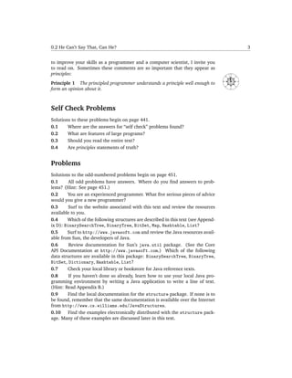 0.2 He Can’t Say That, Can He?                                                                            3


to improve your skills as a programmer and a computer scientist, I invite you
to read on. Sometimes these comments are so important that they appear as
principles:                                                                                  N




                                                                                    NW




                                                                                                 NE
                                                                                    W
Principle 1 The principled programmer understands a principle well enough to




                                                                                                      E
                                                                                        SW




                                                                                                 SE
form an opinion about it.                                                                    S




Self Check Problems
Solutions to these problems begin on page 441.
0.1     Where are the answers for “self check” problems found?
0.2     What are features of large programs?
0.3     Should you read the entire text?
0.4     Are principles statements of truth?


Problems
Solutions to the odd-numbered problems begin on page 451.
0.1      All odd problems have answers. Where do you ﬁnd answers to prob-
lems? (Hint: See page 451.)
0.2     You are an experienced programmer. What ﬁve serious pieces of advice
would you give a new programmer?
0.3      Surf to the website associated with this text and review the resources
available to you.
0.4     Which of the following structures are described in this text (see Append-
ix D): BinarySearchTree, BinaryTree, BitSet, Map, Hashtable, List?
0.5     Surf to http://www.javasoft.com and review the Java resources avail-
able from Sun, the developers of Java.
0.6      Review documentation for Sun’s java.util package. (See the Core
API Documentation at http://www.javasoft.com.) Which of the following
data structures are available in this package: BinarySearchTree, BinaryTree,
BitSet, Dictionary, Hashtable, List?
0.7     Check your local library or bookstore for Java reference texts.
0.8      If you haven’t done so already, learn how to use your local Java pro-
gramming environment by writing a Java application to write a line of text.
(Hint: Read Appendix B.)
0.9     Find the local documentation for the structure package. If none is to
be found, remember that the same documentation is available over the Internet
from http://www.cs.williams.edu/JavaStructures.
0.10     Find the examples electronically distributed with the structure pack-
age. Many of these examples are discussed later in this text.
 