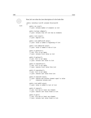 180                                                                           Lists


             Now, let’s see what the Java description of a list looks like:

             public interface List<E> extends Structure<E>
             {
      List       public int size();
                 // post: returns number of elements in list

                  public boolean isEmpty();
                  // post: returns true iff list has no elements

                  public void clear();
                  // post: empties list

                  public void addFirst(E value);
                  // post: value is added to beginning of list

                  public void addLast(E value);
                  // post: value is added to end of list

                  public E getFirst();
                  // pre: list is not empty
                  // post: returns first value in list

                  public E getLast();
                  // pre: list is not empty
                  // post: returns last value in list

                  public E removeFirst();
                  // pre: list is not empty
                  // post: removes first value from list

                  public E removeLast();
                  // pre: list is not empty
                  // post: removes last value from list

                  public E remove(E value);
                  // post: removes and returns element equal to value
                  //       otherwise returns null

                  public void add(E value);
                  // post: value is added to tail of list

                  public E remove();
                  // pre: list has at least one element
                  // post: removes last value found in list

                  public E get();
                  // pre: list has at least one element
                  // post: returns last value found in list
 