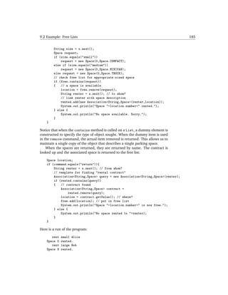 9.2 Example: Free Lists                                                            185


        String size = s.next();
        Space request;
        if (size.equals("small"))
            request = new Space(0,Space.COMPACT);
        else if (size.equals("medium"))
            request = new Space(0,Space.MINIVAN);
        else request = new Space(0,Space.TRUCK);
        // check free list for appropriate-sized space
        if (free.contains(request))
        {   // a space is available
            location = free.remove(request);
            String renter = s.next(); // to whom?
            // link renter with space description
            rented.add(new Association<String,Space>(renter,location));
            System.out.println("Space "+location.number+" rented.");
        } else {
            System.out.println("No space available. Sorry.");
        }
    }

Notice that when the contains method is called on a List, a dummy element is
constructed to specify the type of object sought. When the dummy item is used
in the remove command, the actual item removed is returned. This allows us to
maintain a single copy of the object that describes a single parking space.
    When the spaces are returned, they are returned by name. The contract is
looked up and the associated space is returned to the free list:

    Space location;
    if (command.equals("return")){
        String renter = s.next(); // from whom?
        // template for finding "rental contract"
        Association<String,Space> query = new Association<String,Space>(renter);
        if (rented.contains(query))
        {   // contract found
            Association<String,Space> contract =
                rented.remove(query);
            location = contract.getValue(); // where?
            free.add(location); // put in free list
            System.out.println("Space "+location.number+" is now free.");
        } else {
            System.out.println("No space rented to "+renter);
        }
    }

Here is a run of the program:

       rent   small Alice
    Space 0   rented.
       rent   large Bob
    Space 9   rented.
 