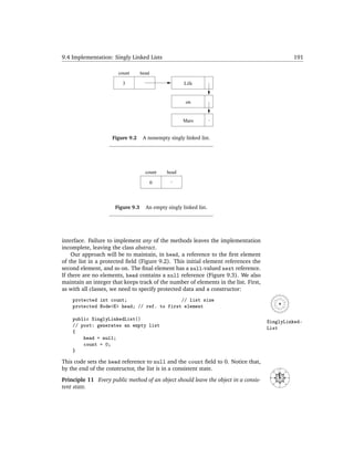 9.4 Implementation: Singly Linked Lists                                                                     191

                       count       head

                         3                            Life


                                                       on


                                                     Mars


                    Figure 9.2      A nonempty singly linked list.




                                     count    head

                                          0




                      Figure 9.3     An empty singly linked list.




interface. Failure to implement any of the methods leaves the implementation
incomplete, leaving the class abstract.
    Our approach will be to maintain, in head, a reference to the ﬁrst element
of the list in a protected ﬁeld (Figure 9.2). This initial element references the
second element, and so on. The ﬁnal element has a null-valued next reference.
If there are no elements, head contains a null reference (Figure 9.3). We also
maintain an integer that keeps track of the number of elements in the list. First,
as with all classes, we need to specify protected data and a constructor:
    protected int count;                    // list size
    protected Node<E> head; // ref. to first element

    public SinglyLinkedList()                                                        SinglyLinked-
    // post: generates an empty list                                                 List
    {
        head = null;
        count = 0;
    }

This code sets the head reference to null and the count ﬁeld to 0. Notice that,
by the end of the constructor, the list is in a consistent state.                              N
                                                                                       NW




                                                                                                   NE
                                                                                      W




Principle 11 Every public method of an object should leave the object in a consis-
                                                                                                        E
                                                                                          SW




                                                                                                   SE




tent state.                                                                                    S
 