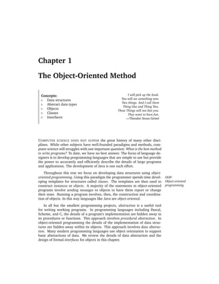 Chapter 1

The Object-Oriented Method

 Concepts:                                                  I will pick up the hook.
    Data structures                                    You will see something new.
                                                       Two things. And I call them
    Abstract data types
                                                        Thing One and Thing Two.
    Objects
                                                     These Things will not bite you.
    Classes                                                 They want to have fun.
    Interfaces                                             —Theodor Seuss Geisel




C OMPUTER SCIENCE DOES NOT SUFFER the great history of many other disci-
plines. While other subjects have well-founded paradigms and methods, com-
puter science still struggles with one important question: What is the best method
to write programs? To date, we have no best answer. The focus of language de-
signers is to develop programming languages that are simple to use but provide
the power to accurately and efﬁciently describe the details of large programs
and applications. The development of Java is one such effort.
    Throughout this text we focus on developing data structures using object-
oriented programming. Using this paradigm the programmer spends time devel-            OOP:
oping templates for structures called classes. The templates are then used to          Object-oriented
construct instances or objects. A majority of the statements in object-oriented        programming.
programs involve sending messages to objects to have them report or change
their state. Running a program involves, then, the construction and coordina-
tion of objects. In this way languages like Java are object-oriented.
    In all but the smallest programming projects, abstraction is a useful tool
for writing working programs. In programming languages including Pascal,
Scheme, and C, the details of a program’s implementation are hidden away in
its procedures or functions. This approach involves procedural abstraction. In
object-oriented programming the details of the implementation of data struc-
tures are hidden away within its objects. This approach involves data abstrac-
tion. Many modern programming languages use object orientation to support
basic abstractions of data. We review the details of data abstraction and the
design of formal interfaces for objects in this chapter.
 