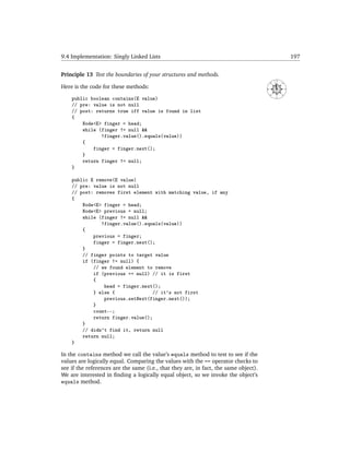 9.4 Implementation: Singly Linked Lists                                                                     197


Principle 13 Test the boundaries of your structures and methods.
                                                                                               N




                                                                                      NW




                                                                                                   NE
Here is the code for these methods:




                                                                                      W




                                                                                                        E
                                                                                          SW




                                                                                                   SE
    public boolean contains(E value)
                                                                                               S



    // pre: value is not null
    // post: returns true iff value is found in list
    {
        Node<E> finger = head;
        while (finger != null &&
               !finger.value().equals(value))
        {
            finger = finger.next();
        }
        return finger != null;
    }

    public E remove(E value)
    // pre: value is not null
    // post: removes first element with matching value, if any
    {
        Node<E> finger = head;
        Node<E> previous = null;
        while (finger != null &&
               !finger.value().equals(value))
        {
            previous = finger;
            finger = finger.next();
        }
        // finger points to target value
        if (finger != null) {
            // we found element to remove
            if (previous == null) // it is first
            {
                head = finger.next();
            } else {              // it's not first
                previous.setNext(finger.next());
            }
            count--;
            return finger.value();
        }
        // didn't find it, return null
        return null;
    }

In the contains method we call the value’s equals method to test to see if the
values are logically equal. Comparing the values with the == operator checks to
see if the references are the same (i.e., that they are, in fact, the same object).
We are interested in ﬁnding a logically equal object, so we invoke the object’s
equals method.
 
