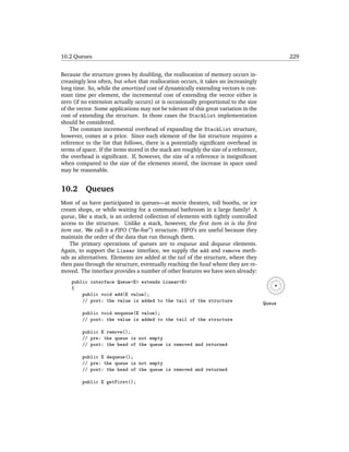 10.2 Queues                                                                                     229


Because the structure grows by doubling, the reallocation of memory occurs in-
creasingly less often, but when that reallocation occurs, it takes an increasingly
long time. So, while the amortized cost of dynamically extending vectors is con-
stant time per element, the incremental cost of extending the vector either is
zero (if no extension actually occurs) or is occasionally proportional to the size
of the vector. Some applications may not be tolerant of this great variation in the
cost of extending the structure. In those cases the StackList implementation
should be considered.
    The constant incremental overhead of expanding the StackList structure,
however, comes at a price. Since each element of the list structure requires a
reference to the list that follows, there is a potentially signiﬁcant overhead in
terms of space. If the items stored in the stack are roughly the size of a reference,
the overhead is signiﬁcant. If, however, the size of a reference is insigniﬁcant
when compared to the size of the elements stored, the increase in space used
may be reasonable.


10.2      Queues
Most of us have participated in queues—at movie theaters, toll booths, or ice
cream shops, or while waiting for a communal bathroom in a large family! A
queue, like a stack, is an ordered collection of elements with tightly controlled
access to the structure. Unlike a stack, however, the ﬁrst item in is the ﬁrst
item out. We call it a FIFO (“ﬁe-foe”) structure. FIFO’s are useful because they
maintain the order of the data that run through them.
    The primary operations of queues are to enqueue and dequeue elements.
Again, to support the Linear interface, we supply the add and remove meth-
ods as alternatives. Elements are added at the tail of the structure, where they
then pass through the structure, eventually reaching the head where they are re-
moved. The interface provides a number of other features we have seen already:
    public interface Queue<E> extends Linear<E>
    {
        public void add(E value);
        // post: the value is added to the tail of the structure                        Queue
         public void enqueue(E value);
         // post: the value is added to the tail of the structure

         public E remove();
         // pre: the queue is not empty
         // post: the head of the queue is removed and returned

         public E dequeue();
         // pre: the queue is not empty
         // post: the head of the queue is removed and returned

         public E getFirst();
 