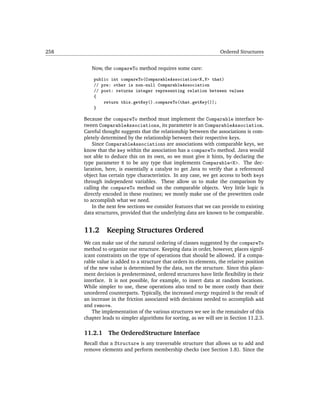 258                                                                 Ordered Structures


         Now, the compareTo method requires some care:

          public int compareTo(ComparableAssociation<K,V> that)
          // pre: other is non-null ComparableAssociation
          // post: returns integer representing relation between values
          {
              return this.getKey().compareTo(that.getKey());
          }

      Because the compareTo method must implement the Comparable interface be-
      tween ComparableAssociations, its parameter is an ComparableAssociation.
      Careful thought suggests that the relationship between the associations is com-
      pletely determined by the relationship between their respective keys.
          Since ComparableAssociations are associations with comparable keys, we
      know that the key within the association has a compareTo method. Java would
      not able to deduce this on its own, so we must give it hints, by declaring the
      type parameter K to be any type that implements Comparable<K>. The dec-
      laration, here, is essentially a catalyst to get Java to verify that a referenced
      object has certain type characteristics. In any case, we get access to both keys
      through independent variables. These allow us to make the comparison by
      calling the compareTo method on the comparable objects. Very little logic is
      directly encoded in these routines; we mostly make use of the prewritten code
      to accomplish what we need.
          In the next few sections we consider features that we can provide to existing
      data structures, provided that the underlying data are known to be comparable.


      11.2      Keeping Structures Ordered
      We can make use of the natural ordering of classes suggested by the compareTo
      method to organize our structure. Keeping data in order, however, places signif-
      icant constraints on the type of operations that should be allowed. If a compa-
      rable value is added to a structure that orders its elements, the relative position
      of the new value is determined by the data, not the structure. Since this place-
      ment decision is predetermined, ordered structures have little ﬂexibility in their
      interface. It is not possible, for example, to insert data at random locations.
      While simpler to use, these operations also tend to be more costly than their
      unordered counterparts. Typically, the increased energy required is the result of
      an increase in the friction associated with decisions needed to accomplish add
      and remove.
          The implementation of the various structures we see in the remainder of this
      chapter leads to simpler algorithms for sorting, as we will see in Section 11.2.3.

      11.2.1     The OrderedStructure Interface
      Recall that a Structure is any traversable structure that allows us to add and
      remove elements and perform membership checks (see Section 1.8). Since the
 