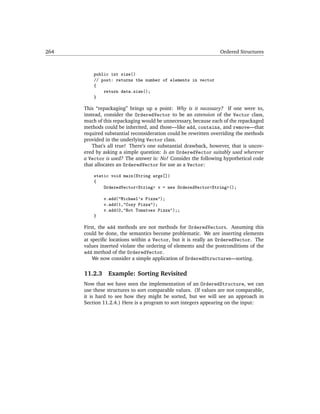 264                                                              Ordered Structures



          public int size()
          // post: returns the number of elements in vector
          {
              return data.size();
          }

      This “repackaging” brings up a point: Why is it necessary? If one were to,
      instead, consider the OrderedVector to be an extension of the Vector class,
      much of this repackaging would be unnecessary, because each of the repackaged
      methods could be inherited, and those—like add, contains, and remove—that
      required substantial reconsideration could be rewritten overriding the methods
      provided in the underlying Vector class.
          That’s all true! There’s one substantial drawback, however, that is uncov-
      ered by asking a simple question: Is an OrderedVector suitably used wherever
      a Vector is used? The answer is: No! Consider the following hypothetical code
      that allocates an OrderedVector for use as a Vector:

          static void main(String args[])
          {
              OrderedVector<String> v = new OrderedVector<String>();

               v.add("Michael's Pizza");
               v.add(1,"Cozy Pizza");
               v.add(0,"Hot Tomatoes Pizza");;
          }

      First, the add methods are not methods for OrderedVectors. Assuming this
      could be done, the semantics become problematic. We are inserting elements
      at speciﬁc locations within a Vector, but it is really an OrderedVector. The
      values inserted violate the ordering of elements and the postconditions of the
      add method of the OrderedVector.
          We now consider a simple application of OrderedStructures—sorting.

      11.2.3    Example: Sorting Revisited
      Now that we have seen the implementation of an OrderedStructure, we can
      use these structures to sort comparable values. (If values are not comparable,
      it is hard to see how they might be sorted, but we will see an approach in
      Section 11.2.4.) Here is a program to sort integers appearing on the input:
 