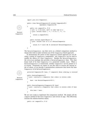266                                                                      Ordered Structures


                   import java.util.Comparator;

                   public class NaturalComparator<E extends Comparable<E>>
                                    implements Comparator<E>
                   {
                       public int compare(E a, E b)
                       // pre: a, b non-null, and b is same type as a
                       // post: returns value <, ==, > 0 if a <, ==, > b
    Natural-
                       {
  Comparator
                           return a.compareTo(b);
                       }

                       public boolean equals(Object b)
                       // post: returns true if b is a NaturalComparator
                       {
                           return (b != null) && (b instanceof NaturalComparator);
                       }
                   }

               The NaturalComparator, can then serve as a default comparison method in
               classes that wish to make exclusive use of the Comparator-based approach.
                   To demonstrate the power of the Comparator-based approach we can de-
               velop a notion of Comparator composition: one Comparator can be used to
               modify the effects of a base Comparator. Besides the NaturalComparator,
               the structure package also provides a ReverseComparator class. This class
               keeps track of its base Comparator in a protected variable, base. When a
               ReverseComparator is constructed, another Comparator can be passed to it
               to reverse. Frequently we expect to use this class to reverse the natural or-
               der of values, so we provide a parameterless constructor that forces the base
               Comparator to be NaturalComparator:
                   protected Comparator<E> base; // comparator whose ordering is reversed

                   public ReverseComparator()
    Reverse-       // post: constructs a comparator that orders in reverse order
  Comparator       {
                       base = new NaturalComparator<E>();
                   }

                   public ReverseComparator(Comparator<E> base)
                   // post: constructs a Comparator that orders in reverse order of base
                   {
                       this.base = base;
                   }

               We are now ready to implement the comparison method. We simply call the
               compare method of the base Comparator and reverse its sign. This effectively
               reverses the relation between values.
                   public int compare(E a, E b)
 