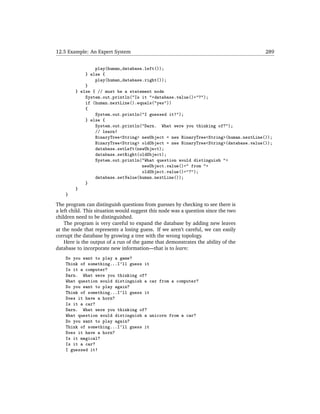 12.5 Example: An Expert System                                                       289


                play(human,database.left());
            } else {
                play(human,database.right());
            }
        } else { // must be a statement node
            System.out.println("Is it "+database.value()+"?");
            if (human.nextLine().equals("yes"))
            {
                System.out.println("I guessed it!");
            } else {
                System.out.println("Darn. What were you thinking of?");
                // learn!
                BinaryTree<String> newObject = new BinaryTree<String>(human.nextLine());
                BinaryTree<String> oldObject = new BinaryTree<String>(database.value());
                database.setLeft(newObject);
                database.setRight(oldObject);
                System.out.println("What question would distinguish "+
                                   newObject.value()+" from "+
                                   oldObject.value()+"?");
                database.setValue(human.nextLine());
            }
        }
    }

The program can distinguish questions from guesses by checking to see there is
a left child. This situation would suggest this node was a question since the two
children need to be distinguished.
    The program is very careful to expand the database by adding new leaves
at the node that represents a losing guess. If we aren’t careful, we can easily
corrupt the database by growing a tree with the wrong topology.
    Here is the output of a run of the game that demonstrates the ability of the
database to incorporate new information—that is to learn:
    Do you want to play a game?
    Think of something...I'll guess it
    Is it a computer?
    Darn. What were you thinking of?
    What question would distinguish a car from a computer?
    Do you want to play again?
    Think of something...I'll guess it
    Does it have a horn?
    Is it a car?
    Darn. What were you thinking of?
    What question would distinguish a unicorn from a car?
    Do you want to play again?
    Think of something...I'll guess it
    Does it have a horn?
    Is it magical?
    Is it a car?
    I guessed it!
 