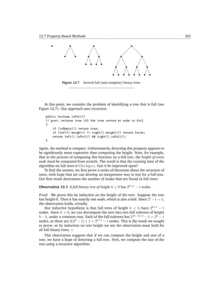 12.7 Property-Based Methods                                                          301




               Figure 12.7   Several full (and complete) binary trees.




   At this point, we consider the problem of identifying a tree that is full (see
Figure 12.7). Our approach uses recursion:

    public boolean isFull()
    // post: returns true iff the tree rooted at node is full
    {
        if (isEmpty()) return true;
        if (left().height() != right().height()) return false;
        return left().isFull() && right().isFull();
    }

Again, the method is compact. Unfortunately, detecting this property appears to
be signiﬁcantly more expensive than computing the height. Note, for example,
that in the process of computing this function on a full tree, the height of every
node must be computed from scratch. The result is that the running time of the
algorithm on full trees is O(n log n). Can it be improved upon?
    To ﬁnd the answer, we ﬁrst prove a series of theorems about the structure of
trees, with hope that we can develop an inexpensive way to test for a full tree.
Our ﬁrst result determines the number of nodes that are found in full trees:

Observation 12.1 A full binary tree of height h ≥ 0 has 2h+1 − 1 nodes.

Proof: We prove this by induction on the height of the tree. Suppose the tree
has height 0. Then it has exactly one node, which is also a leaf. Since 21 −1 = 1,
the observation holds, trivially.
    Our inductive hypothesis is that full trees of height k < h have 2k+1 − 1
nodes. Since h > 0, we can decompose the tree into two full subtrees of height
h − 1, under a common root. Each of the full subtrees has 2(h−1)+1 − 1 = 2h − 1
nodes, so there are 2(2h − 1) + 1 = 2h+1 − 1 nodes. This is the result we sought
to prove, so by induction on tree height we see the observation must hold for
all full binary trees.
    This observation suggests that if we can compute the height and size of a
tree, we have a hope of detecting a full tree. First, we compute the size of the
tree using a recursive algorithm:
 