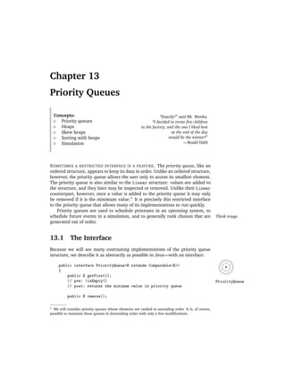Chapter 13
Priority Queues

    Concepts:                                                      “Exactly!” said Mr. Wonka.
       Priority queues                                        “I decided to invite ﬁve children
       Heaps                                           to the factory, and the one I liked best
       Skew heaps                                                         at the end of the day
       Sorting with heaps                                               would be the winner!”
       Simulation                                                                —Roald Dahl




S OMETIMES A RESTRICTED INTERFACE IS A FEATURE . The priority queue, like an
ordered structure, appears to keep its data in order. Unlike an ordered structure,
however, the priority queue allows the user only to access its smallest element.
The priority queue is also similar to the Linear structure: values are added to
the structure, and they later may be inspected or removed. Unlike their Linear
counterpart, however, once a value is added to the priority queue it may only
be removed if it is the minimum value.1 It is precisely this restricted interface
to the priority queue that allows many of its implementations to run quickly.
    Priority queues are used to schedule processes in an operating system, to
schedule future events in a simulation, and to generally rank choices that are                       Think triage.
generated out of order.


13.1        The Interface
Because we will see many contrasting implementations of the priority queue
structure, we describe it as abstractly as possible in Java—with an interface:

      public interface PriorityQueue<E extends Comparable<E>>
      {
          public E getFirst();
          // pre: !isEmpty()                                                                         PriorityQueue
          // post: returns the minimum value in priority queue

          public E remove();

1 We will consider priority queues whose elements are ranked in ascending order. It is, of course,
possible to maintain these queues in descending order with only a few modiﬁcations.
 
