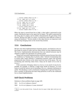 13.6 Conclusions                                                                                      337


     -- circuit stable after 3.0 ns            --
     4.0 ns: input set to 0 volts
     -- circuit stable after 5.0 ns            --
     6.0 ns: input set to 3 volts
     6.8 ns: output now 3 volts
     7.0 ns: output now 0 volts
     -- circuit stable after 7.0 ns            --
     8.0 ns: input set to 0 volts
     -- circuit stable after 9.0 ns            --

When the input is moved from low to high, a short spike is generated on the
output. Moving the input to low again has no impact. The spike is generated by
the rising edge of a signal, and its width is determined by the gate delay of the
inverter. Because the spike is so short, it would have been difﬁcult to detect it
using real hardware.3 Devices similar to this edge detector are important tools
for detecting changing states in the circuits they monitor.


13.6        Conclusions
We have seen three implementations of priority queues: one based on a Vector
that keeps its entries in order and two others based on heap implementations.
The Vector implementation demonstrates how any ordered structure may be
adapted to support the operations of a priority queue.
    Heaps form successful implementations of priority queues because they relax
the conditions on “keeping data in priority order.” Instead of maintaining data
in sorted order, heaps maintain a competition between values that becomes
progressively more intense as the values reach the front of the queue. The cost
of inserting and removing values from a heap can be made to be as low as
O(log n).
    If the constraint of keeping values in a Vector is too much (it may be im-
possible, for example, to allocate a single large chunk of memory), or if one
wants to avoid the uneven cost of extending a Vector, a dynamic mechanism is
useful. The SkewHeap is such a mechanism, keeping data in general heap form.
Over a number of operations the skew heap performs as well as the traditional
Vector-based implementation.


Self Check Problems
Solutions to these problems begin on page 449.
13.1      Is a PriorityQueue a Queue?
13.2      Is a PriorityQueue a Linear structure?

3  This is a very short period of time. During the time the output is high, light travels just over
2 inches!
 