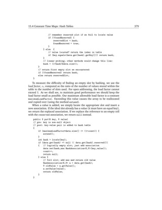 15.4 Constant Time Maps: Hash Tables                                                  379


                 // remember reserved slot if we fail to locate value
                 if (!foundReserved) {
                     reservedSlot = hash;
                     foundReserved = true;
                 }
             } else {
                 // value located? return the index in table
                 if (key.equals(data.get(hash).getKey())) return hash;
             }
             // linear probing; other methods would change this line:
             hash = (1+hash)%data.size();
         }
         // return first empty slot we encountered
         if (!foundReserved) return hash;
         else return reservedSlot;
    }
   To measure the difﬁculty of ﬁnding an empty slot by hashing, we use the
load factor, α, computed as the ratio of the number of values stored within the
table to the number of slots used. For open addressing, the load factor cannot
exceed 1. As we shall see, to maintain good performance we should keep the
load factor small as possible. Our maximum allowable load factor is a constant
maximumLoadFactor. Exceeding this value causes the array to be reallocated
and copied over (using the method extend).
   When a value is added, we simply locate the appropriate slot and insert a
new association. If the ideal slot already has a value (it must have an equal key),
we return the replaced association. If we replace the reference to an empty cell
with the reserved association, we return null instead.
    public V put(K key, V value)
    // pre: key is non-null object
    // post: key-value pair is added to hash table
    {
        if (maximumLoadFactor*data.size() <= (1+count)) {
            extend();
        }
        int hash = locate(key);
        if (data.get(hash) == null || data.get(hash).reserved())
        {   // logically empty slot; just add association
            data.set(hash,new HashAssociation<K,V>(key,value));
            count++;
            return null;
        } else {
            // full slot; add new and return old value
            HashAssociation<K,V> a = data.get(hash);
            V oldValue = a.getValue();
            a.setValue(value);
            return oldValue;
        }
    }
 