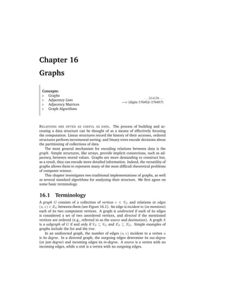 Chapter 16
Graphs

 Concepts:
    Graphs
                                                                   . . . 314159 . . .
    Adjacency Lists
                                                     —π (digits 176452–176457)
    Adjacency Matrices
    Graph Algorithms



R ELATIONS ARE OFTEN AS USEFUL AS DATA . The process of building and ac-
cessing a data structure can be thought of as a means of effectively focusing
the computation. Linear structures record the history of their accesses, ordered
structures perform incremental sorting, and binary trees encode decisions about
the partitioning of collections of data.
    The most general mechanism for encoding relations between data is the
graph. Simple structures, like arrays, provide implicit connections, such as ad-
jacency, between stored values. Graphs are more demanding to construct but,
as a result, they can encode more detailed information. Indeed, the versatility of
graphs allows them to represent many of the most difﬁcult theoretical problems
of computer science.
    This chapter investigates two traditional implementations of graphs, as well
as several standard algorithms for analyzing their structure. We ﬁrst agree on
some basic terminology.


16.1      Terminology
A graph G consists of a collection of vertices v ∈ VG and relations or edges
(u, v) ∈ EG between them (see Figure 16.1). An edge is incident to (or mentions)
each of its two component vertices. A graph is undirected if each of its edges
is considered a set of two unordered vertices, and directed if the mentioned
vertices are ordered (e.g., referred to as the source and destination). A graph S
is a subgraph of G if and only if VS ⊆ VG and ES ⊆ EG . Simple examples of
graphs include the list and the tree.
     In an undirected graph, the number of edges (u, v) incident to a vertex u
is its degree. In a directed graph, the outgoing edges determine its out-degree
(or just degree) and incoming edges its in-degree. A source is a vertex with no
incoming edges, while a sink is a vertex with no outgoing edges.
 