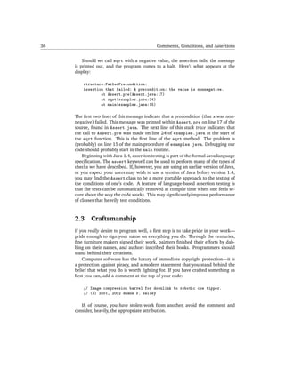 36                                             Comments, Conditions, and Assertions


         Should we call sqrt with a negative value, the assertion fails, the message
     is printed out, and the program comes to a halt. Here’s what appears at the
     display:

         structure.FailedPrecondition:
         Assertion that failed: A precondition: the value is nonnegative.
                 at Assert.pre(Assert.java:17)
                 at sqrt(examples.java:24)
                 at main(examples.java:15)

     The ﬁrst two lines of this message indicate that a precondition (that x was non-
     negative) failed. This message was printed within Assert.pre on line 17 of the
     source, found in Assert.java. The next line of this stack trace indicates that
     the call to Assert.pre was made on line 24 of examples.java at the start of
     the sqrt function. This is the ﬁrst line of the sqrt method. The problem is
     (probably) on line 15 of the main procedure of examples.java. Debugging our
     code should probably start in the main routine.
         Beginning with Java 1.4, assertion testing is part of the formal Java language
     speciﬁcation. The assert keyword can be used to perform many of the types of
     checks we have described. If, however, you are using an earlier version of Java,
     or you expect your users may wish to use a version of Java before version 1.4,
     you may ﬁnd the Assert class to be a more portable approach to the testing of
     the conditions of one’s code. A feature of language-based assertion testing is
     that the tests can be automatically removed at compile time when one feels se-
     cure about the way the code works. This may signiﬁcantly improve performance
     of classes that heavily test conditions.



     2.3     Craftsmanship
     If you really desire to program well, a ﬁrst step is to take pride in your work—
     pride enough to sign your name on everything you do. Through the centuries,
     ﬁne furniture makers signed their work, painters ﬁnished their efforts by dab-
     bing on their names, and authors inscribed their books. Programmers should
     stand behind their creations.
         Computer software has the luxury of immediate copyright protection—it is
     a protection against piracy, and a modern statement that you stand behind the
     belief that what you do is worth ﬁghting for. If you have crafted something as
     best you can, add a comment at the top of your code:

         // Image compression barrel for downlink to robotic cow tipper.
         // (c) 2001, 2002 duane r. bailey

        If, of course, you have stolen work from another, avoid the comment and
     consider, heavily, the appropriate attribution.
 