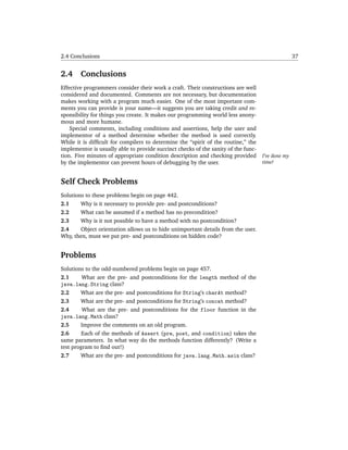 2.4 Conclusions                                                                                    37


2.4     Conclusions
Effective programmers consider their work a craft. Their constructions are well
considered and documented. Comments are not necessary, but documentation
makes working with a program much easier. One of the most important com-
ments you can provide is your name—it suggests you are taking credit and re-
sponsibility for things you create. It makes our programming world less anony-
mous and more humane.
    Special comments, including conditions and assertions, help the user and
implementor of a method determine whether the method is used correctly.
While it is difﬁcult for compilers to determine the “spirit of the routine,” the
implementor is usually able to provide succinct checks of the sanity of the func-
tion. Five minutes of appropriate condition description and checking provided       I’ve done my
by the implementor can prevent hours of debugging by the user.                      time!


Self Check Problems
Solutions to these problems begin on page 442.
2.1     Why is it necessary to provide pre- and postconditions?
2.2     What can be assumed if a method has no precondition?
2.3     Why is it not possible to have a method with no postcondition?
2.4     Object orientation allows us to hide unimportant details from the user.
Why, then, must we put pre- and postconditions on hidden code?


Problems
Solutions to the odd-numbered problems begin on page 457.
2.1      What are the pre- and postconditions for the length method of the
java.lang.String class?
2.2     What are the pre- and postconditions for String’s charAt method?
2.3     What are the pre- and postconditions for String’s concat method?
2.4      What are the pre- and postconditions for the floor function in the
java.lang.Math class?
2.5     Improve the comments on an old program.
2.6      Each of the methods of Assert (pre, post, and condition) takes the
same parameters. In what way do the methods function differently? (Write a
test program to ﬁnd out!)
2.7     What are the pre- and postconditions for java.lang.Math.asin class?
 