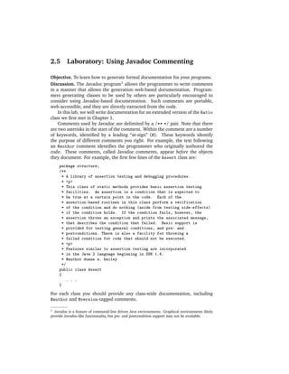 2.5      Laboratory: Using Javadoc Commenting

Objective. To learn how to generate formal documentation for your programs.
Discussion. The Javadoc program1 allows the programmer to write comments
in a manner that allows the generation web-based documentation. Program-
mers generating classes to be used by others are particularly encouraged to
consider using Javadoc-based documentation. Such comments are portable,
web-accessible, and they are directly extracted from the code.
    In this lab, we will write documentation for an extended version of the Ratio
class we ﬁrst met in Chapter 1.
    Comments used by Javadoc are delimited by a /** */ pair. Note that there
are two asterisks in the start of the comment. Within the comment are a number
of keywords, identiﬁed by a leading “at-sign” (@). These keywords identify
the purpose of different comments you right. For example, the text following
an @author comment identiﬁes the programmer who originally authored the
code. These comments, called Javadoc comments, appear before the objects
they document. For example, the ﬁrst few lines of the Assert class are:
     package structure;
     /**
      * A library of assertion testing and debugging procedures.
      * <p>
      * This class of static methods provides basic assertion testing
      * facilities. An assertion is a condition that is expected to
      * be true at a certain point in the code. Each of the
      * assertion-based routines in this class perform a verification
      * of the condition and do nothing (aside from testing side-effects)
      * if the condition holds. If the condition fails, however, the
      * assertion throws an exception and prints the associated message,
      * that describes the condition that failed. Basic support is
      * provided for testing general conditions, and pre- and
      * postconditions. There is also a facility for throwing a
      * failed condition for code that should not be executed.
      * <p>
      * Features similar to assertion testing are incorporated
      * in the Java 2 language beginning in SDK 1.4.
      * @author duane a. bailey
      */
     public class Assert
     {
         . . .
     }
For each class you should provide any class-wide documentation, including
@author and @version-tagged comments.

1 Javadoc is a feature of command-line driven Java environments. Graphical environments likely
provide Javadoc-like functionality, but pre- and postcondition support may not be available.
 