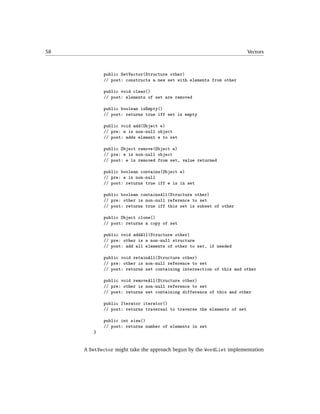 58                                                                       Vectors



            public SetVector(Structure other)
            // post: constructs a new set with elements from other

            public void clear()
            // post: elements of set are removed

            public boolean isEmpty()
            // post: returns true iff set is empty

            public void add(Object e)
            // pre: e is non-null object
            // post: adds element e to set

            public Object remove(Object e)
            // pre: e is non-null object
            // post: e is removed from set, value returned

            public boolean contains(Object e)
            // pre: e is non-null
            // post: returns true iff e is in set

            public boolean containsAll(Structure other)
            // pre: other is non-null reference to set
            // post: returns true iff this set is subset of other

            public Object clone()
            // post: returns a copy of set

            public void addAll(Structure other)
            // pre: other is a non-null structure
            // post: add all elements of other to set, if needed

            public void retainAll(Structure other)
            // pre: other is non-null reference to set
            // post: returns set containing intersection of this and other

            public void removeAll(Structure other)
            // pre: other is non-null reference to set
            // post: returns set containing difference of this and other

            public Iterator iterator()
            // post: returns traversal to traverse the elements of set

            public int size()
            // post: returns number of elements in set
        }


     A SetVector might take the approach begun by the WordList implementation
 