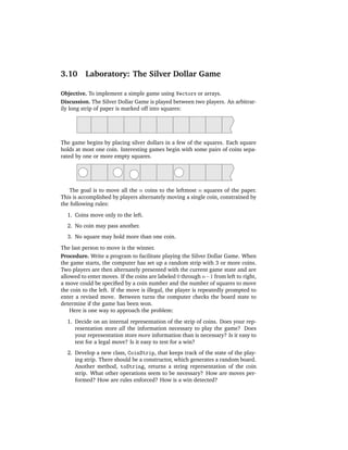 3.10      Laboratory: The Silver Dollar Game

Objective. To implement a simple game using Vectors or arrays.
Discussion. The Silver Dollar Game is played between two players. An arbitrar-
ily long strip of paper is marked off into squares:




The game begins by placing silver dollars in a few of the squares. Each square
holds at most one coin. Interesting games begin with some pairs of coins sepa-
rated by one or more empty squares.




   The goal is to move all the n coins to the leftmost n squares of the paper.
This is accomplished by players alternately moving a single coin, constrained by
the following rules:
  1. Coins move only to the left.
  2. No coin may pass another.
  3. No square may hold more than one coin.
The last person to move is the winner.
Procedure. Write a program to facilitate playing the Silver Dollar Game. When
the game starts, the computer has set up a random strip with 3 or more coins.
Two players are then alternately presented with the current game state and are
allowed to enter moves. If the coins are labeled 0 through n−1 from left to right,
a move could be speciﬁed by a coin number and the number of squares to move
the coin to the left. If the move is illegal, the player is repeatedly prompted to
enter a revised move. Between turns the computer checks the board state to
determine if the game has been won.
    Here is one way to approach the problem:
  1. Decide on an internal representation of the strip of coins. Does your rep-
     resentation store all the information necessary to play the game? Does
     your representation store more information than is necessary? Is it easy to
     test for a legal move? Is it easy to test for a win?
  2. Develop a new class, CoinStrip, that keeps track of the state of the play-
     ing strip. There should be a constructor, which generates a random board.
     Another method, toString, returns a string representation of the coin
     strip. What other operations seem to be necessary? How are moves per-
     formed? How are rules enforced? How is a win detected?
 
