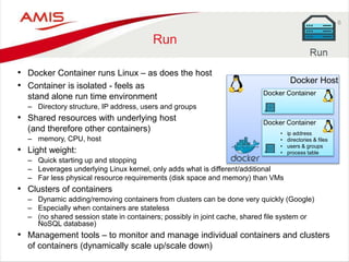 6
Run
• Docker Container runs Linux – as does the host
• Container is isolated - feels as
stand alone run time environment
– Directory structure, IP address, users and groups
• Shared resources with underlying host
(and therefore other containers)
– memory, CPU, host
• Light weight:
– Quick starting up and stopping
– Leverages underlying Linux kernel, only adds what is different/additional
– Far less physical resource requirements (disk space and memory) than VMs
• Clusters of containers
– Dynamic adding/removing containers from clusters can be done very quickly (Google)
– Especially when containers are stateless
– (no shared session state in containers; possibly in joint cache, shared file system or
NoSQL database)
• Management tools – to monitor and manage individual containers and clusters
of containers (dynamically scale up/scale down)
Docker Host
Docker Container
Docker Container
• ip address
• directories & files
• users & groups
• process table
 