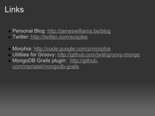 Links

  Personal Blog: http://jameswilliams.be/blog
  Twitter: http://twitter.com/ecspike

  Morphia: http://code.google.com/p/morphia
  Utilities for Groovy: http://github.com/jwill/groovy-mongo
  MongoDB Grails plugin: http://github.
  com/mpriatel/mongodb-grails
 