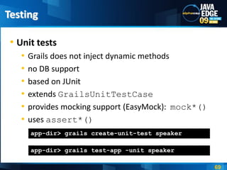 Testing

 • Unit tests
   •   Grails does not inject dynamic methods
   •   no DB support
   •   based on JUnit
   •   extends GrailsUnitTestCase
   •   provides mocking support (EasyMock): mock*()
   •   uses assert*()
       app-dir> grails create-unit-test speaker

       app-dir> grails test-app -unit speaker

                                                      69
 