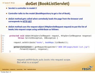 doGet	
  (BookListServlet)
                • Servlet	
  is	
  controller	
  in	
  model	
  2
                • Controller	
  talks	
  to	
  the	
  model	
  (BookRepository	
  to	
  get	
  a	
  list	
  of	
  Book),
                • doGet	
  method	
  gets	
  called	
  when	
  somebody	
  loads	
  the	
  page	
  from	
  the	
  browser	
  and	
  
                          corresponds	
  to	
  HTTP	
  GET

                • doGet	
  method	
  uses	
  the	
  request	
  object	
  (HEpServletRequest	
  request)	
  to	
  put	
  the	
  list	
  of	
  
                          books	
  into	
  request	
  scope	
  using	
  setAEribute	
  as	
  follows:




                                                           request.setAttribute puts books into request scope.
                                                           But what is a scope?

   Caucho	
  Home	
  	
  |	
  	
  Contact	
  Us	
  	
  |	
  	
  Caucho	
  Blog	
  	
  |	
  	
  Wiki	
  	
  |	
  Applica8on	
  Server

Thursday, May 3, 12
 