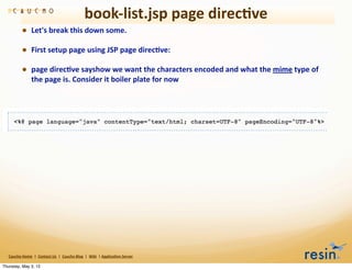 book-­‐list.jsp	
  page	
  direc8ve
                • Let's	
  break	
  this	
  down	
  some.	
  
                • First	
  setup	
  page	
  using	
  JSP	
  page	
  direc8ve:
                • page	
  direc8ve	
  sayshow	
  we	
  want	
  the	
  characters	
  encoded	
  and	
  what	
  the	
  mime	
  type	
  of	
  
                          the	
  page	
  is.	
  Consider	
  it	
  boiler	
  plate	
  for	
  now




   Caucho	
  Home	
  	
  |	
  	
  Contact	
  Us	
  	
  |	
  	
  Caucho	
  Blog	
  	
  |	
  	
  Wiki	
  	
  |	
  Applica8on	
  Server

Thursday, May 3, 12
 