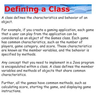 Defining a Class
A class defines the characteristics and behavior of an
object.
For example, if you create a gaming application, each game
that a user can play from the application can be
considered as an object of the Games class. Each game
has common characteristics, such as the number of
players, game category, and score. These characteristics
are known as the member variables, and the behavior is
specified by methods.
Any concept that you need to implement in a Java program
is encapsulated within a class. A class defines the member
variables and methods of objects that share common
characteristics.
Further, all the games have common methods, such as
calculating score, starting the game, and displaying game
instructions.
 
