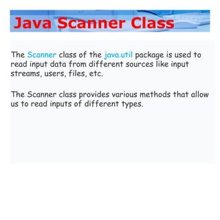 Java Scanner Class
The Scanner class of the java.util package is used to
read input data from different sources like input
streams, users, files, etc.
The Scanner class provides various methods that allow
us to read inputs of different types.
 