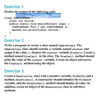 Exercise 1
Predict the output of the following code:
class JumbledGame {
final int choice;
public static void main(String[] args) {
JumbledGame obj1 = new JumbledGame ();
System.out.println(obj1.choice);
}
}
Exercise 2
Write a program to create a class named SampleClass. The
SampleClass class should contain a variable named counter and
assign it the value, 1. Declare the counter variable as public. Create a
method named Display() in the class. The Display() method should
print the value of the counter variable. Create an object and access
the Display() method using the object.
Exercise 3
Create a Reservation class with a member variable, TicketID, and a
method, ShowTicket(). A constructor should initialize the TicketID
variable, and the ShowTicket() method should display its value. In
addition, create an object of the Reservation class to call these
methods.
 