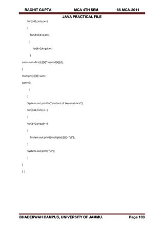 RACHIT GUPTA MCA 4TH SEM 66-MCA-2011
JAVA PRACTICAL FILE
BHADERWAH CAMPUS, UNIVERSITY OF JAMMU. Page 103
for(c=0;c<m;c++)
{
for(d=0;d<q;d++)
{
for(k=0;k<p;k++)
{
sum=sum+first[c][k]*second[k][d];
}
multiply[c][d]=sum;
sum=0;
}
}
System.out.println("product of two matrix is");
for(c=0;c<m;c++)
{
for(d=0;d<q;d++)
{
System.out.print(multiply[c][d]+"t");
}
System.out.print("n");
}
}
} }
 