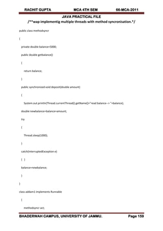 RACHIT GUPTA MCA 4TH SEM 66-MCA-2011
JAVA PRACTICAL FILE
BHADERWAH CAMPUS, UNIVERSITY OF JAMMU. Page 159
/**wap implementig multiple threads with method syncronisation.*/
public class methodsyncr
{
private double balance=5000;
public double getbalance()
{
return balance;
}
public synchronized void deposit(double amount)
{
System.out.println(Thread.currentThread().getName()+"read balance--> "+balance);
double newbalance=balance+amount;
try
{
Thread.sleep(1000);
}
catch(InterruptedException e)
{ }
balance=newbalance;
}
}
class addam1 implements Runnable
{
methodsyncr act;
 