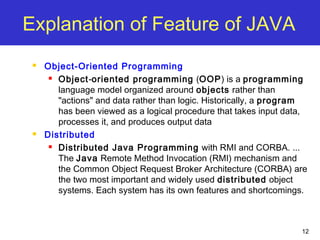 12
Explanation of Feature of JAVA
 Object-Oriented Programming
 Object-oriented programming (OOP) is a programming
language model organized around objects rather than
"actions" and data rather than logic. Historically, a program
has been viewed as a logical procedure that takes input data,
processes it, and produces output data
 Distributed
 Distributed Java Programming with RMI and CORBA. ...
The Java Remote Method Invocation (RMI) mechanism and
the Common Object Request Broker Architecture (CORBA) are
the two most important and widely used distributed object
systems. Each system has its own features and shortcomings.
 