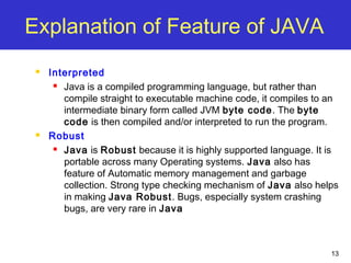 13
Explanation of Feature of JAVA
 Interpreted
 Java is a compiled programming language, but rather than
compile straight to executable machine code, it compiles to an
intermediate binary form called JVM byte code. The byte
code is then compiled and/or interpreted to run the program.
 Robust
 Java is Robust because it is highly supported language. It is
portable across many Operating systems. Java also has
feature of Automatic memory management and garbage
collection. Strong type checking mechanism of Java also helps
in making Java Robust. Bugs, especially system crashing
bugs, are very rare in Java
 