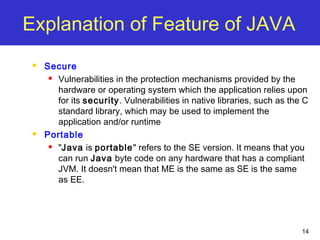 14
Explanation of Feature of JAVA
 Secure
 Vulnerabilities in the protection mechanisms provided by the
hardware or operating system which the application relies upon
for its security. Vulnerabilities in native libraries, such as the C
standard library, which may be used to implement the
application and/or runtime
 Portable
 "Java is portable" refers to the SE version. It means that you
can run Java byte code on any hardware that has a compliant
JVM. It doesn't mean that ME is the same as SE is the same
as EE.
 