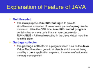 15
Explanation of Feature of JAVA
 Multithreaded
 The main purpose of multithreading is to provide
simultaneous execution of two or more parts of a program to
maximum utilize the CPU time. A multithreaded program
contains two or more parts that can run concurrently. ...
RUNNABLE – A thread executing in the Java virtual machine
is in this state.
 Garbage collector
 The garbage collector is a program which runs on the Java
Virtual Machine which gets rid of objects which are not being
used by a Java application anymore. It is a form of automatic
memory management
 