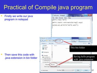 17
Practical of Compile java program
 Firstly we write our java
program in notepad
 Then save this code with
.java extension in bin folder
This bin folderThis bin folder
Saving hello program
with .java extension
Saving hello program
with .java extension
 