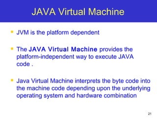21
JAVA Virtual Machine
 JVM is the platform dependent
 The JAVA Virtual Machine provides the
platform-independent way to execute JAVA
code .
 Java Virtual Machine interprets the byte code into
the machine code depending upon the underlying
operating system and hardware combination
 