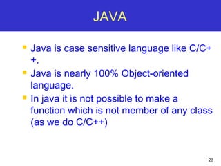 23
JAVA
 Java is case sensitive language like C/C+
+.
 Java is nearly 100% Object-oriented
language.
 In java it is not possible to make a
function which is not member of any class
(as we do C/C++)
 