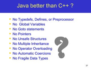 27
Java better than C++ ?
 No Typedefs, Defines, or Preprocessor
 No Global Variables
 No Goto statements
 No Pointers
 No Unsafe Structures
 No Multiple Inheritance
 No Operator Overloading
 No Automatic Coercions
 No Fragile Data Types
?
 