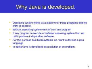 3
Why Java is developed.
 Operating system works as a platform for those programs that we
want to execute.
 Without operating system we can't run any program
 If any program is execute of deferent operating system then we
call it platform independent software
 For this purpose Sun Microsystems Inc. want to develop a java
language
 In earlier java is developed as a solution of an problem.
 