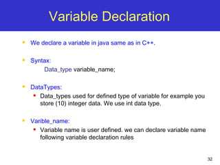 32
Variable Declaration
 We declare a variable in java same as in C++.
 Syntax:
Data_type variable_name;
 DataTypes:
 Data_types used for defined type of variable for example you
store (10) integer data. We use int data type.
 Varible_name:
 Variable name is user defined. we can declare variable name
following variable declaration rules
 